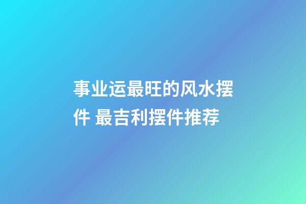 事业运最旺的风水摆件 最吉利摆件推荐